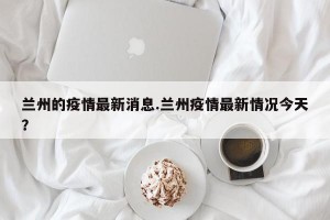 兰州的疫情最新消息.兰州疫情最新情况今天？
