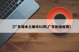 【广东增本土确诊62例,广东新增疫情】