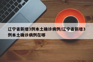 辽宁省新增3例本土确诊病例/辽宁省新增3例本土确诊病例在哪