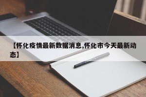 【怀化疫情最新数据消息,怀化市今天最新动态】