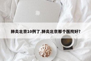 肺炎北京10例了.肺炎北京那个医院好？