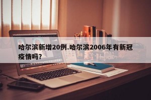 哈尔滨新增20例.哈尔滨2006年有新冠疫情吗？