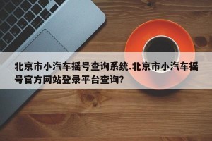 北京市小汽车摇号查询系统.北京市小汽车摇号官方网站登录平台查询？