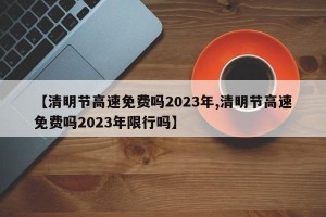 【清明节高速免费吗2023年,清明节高速免费吗2023年限行吗】