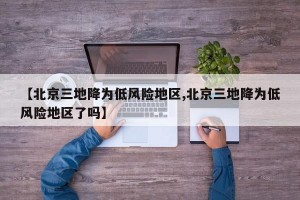 【北京三地降为低风险地区,北京三地降为低风险地区了吗】
