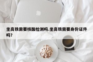 坐高铁需要核酸检测吗.坐高铁需要身份证件吗？