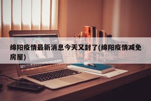 绵阳疫情最新消息今天又封了(绵阳疫情减免房屋)