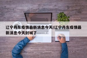 辽宁丹东疫情最新消息今天/辽宁丹东疫情最新消息今天封城了