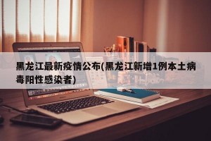 黑龙江最新疫情公布(黑龙江新增1例本土病毒阳性感染者)