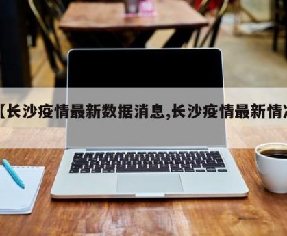 【长沙疫情最新数据消息,长沙疫情最新情况】