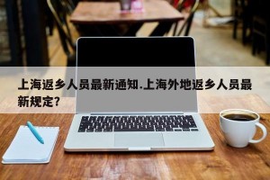 上海返乡人员最新通知.上海外地返乡人员最新规定？