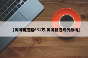 【美国新冠超651万,美国新冠病例激增】
