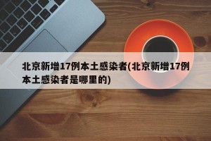 北京新增17例本土感染者(北京新增17例本土感染者是哪里的)