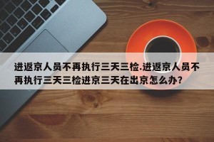 进返京人员不再执行三天三检.进返京人员不再执行三天三检进京三天在出京怎么办？