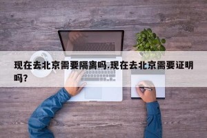 现在去北京需要隔离吗.现在去北京需要证明吗？
