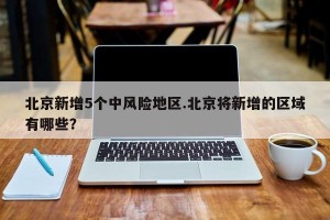 北京新增5个中风险地区.北京将新增的区域有哪些？