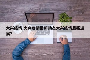 大兴疫情.大兴疫情最新动态大兴疫情最新进展？