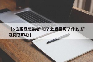【5位新冠感染者:阳了之后经历了什么,新冠阳了咋办】