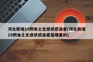河北新增19例本土无症状感染者(河北新增19例本土无症状感染者是哪里的)