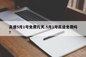 高速5月1号免费几天.5月1号高速免费吗？