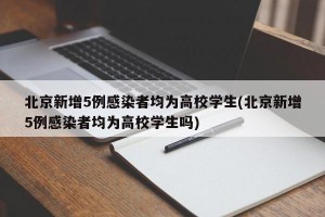 北京新增5例感染者均为高校学生(北京新增5例感染者均为高校学生吗)