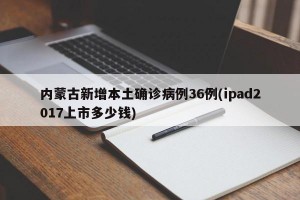 内蒙古新增本土确诊病例36例(ipad2017上市多少钱)