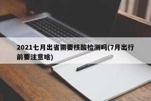 2021七月出省需要核酸检测吗(7月出行前要注意啥)