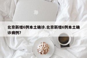 北京新增6例本土确诊.北京新增6例本土确诊病例？