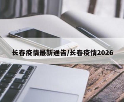 长春疫情最新通告/长春疫情2026