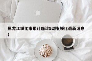 黑龙江绥化市累计确诊92例(绥化最新消息)