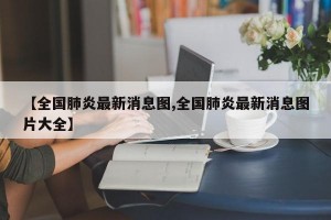 【全国肺炎最新消息图,全国肺炎最新消息图片大全】