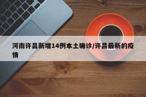 河南许昌新增14例本土确诊/许昌最新的疫情