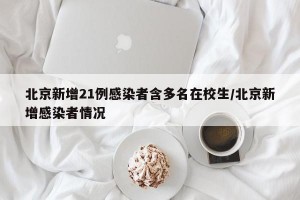 北京新增21例感染者含多名在校生/北京新增感染者情况