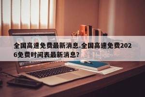 全国高速免费最新消息.全国高速免费2026免费时间表最新消息？