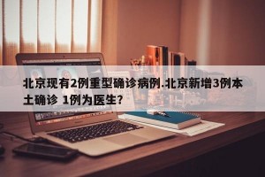 北京现有2例重型确诊病例.北京新增3例本土确诊 1例为医生？