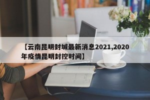 【云南昆明封城最新消息2021,2020年疫情昆明封控时间】