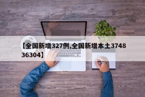 【全国新增327例,全国新增本土3748 36304】