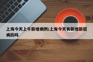 上海今天上午新增病例/上海今天有新增新冠病历吗