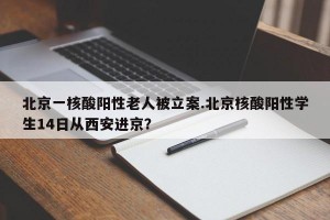 北京一核酸阳性老人被立案.北京核酸阳性学生14日从西安进京？