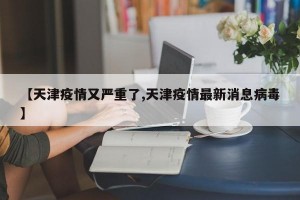 【天津疫情又严重了,天津疫情最新消息病毒】