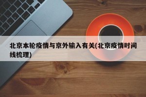北京本轮疫情与京外输入有关(北京疫情时间线梳理)