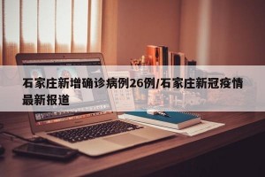 石家庄新增确诊病例26例/石家庄新冠疫情最新报道