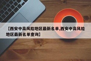 【西安中高风险地区最新名单,西安中高风险地区最新名单查询】