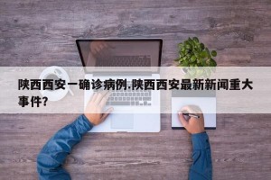 陕西西安一确诊病例.陕西西安最新新闻重大事件？