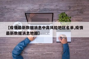 【疫情最新数据消息中高风险地区名单,疫情最新数据消息地图】