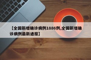 【全国新增确诊病例1886例,全国新增确诊病例最新通报】