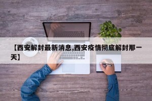 【西安解封最新消息,西安疫情彻底解封那一天】