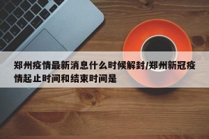 郑州疫情最新消息什么时候解封/郑州新冠疫情起止时间和结束时间是