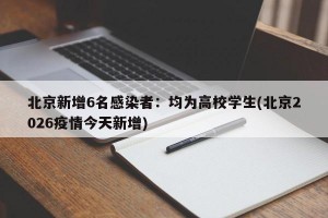 北京新增6名感染者：均为高校学生(北京2026疫情今天新增)