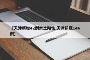 【天津新增42例本土阳性,天津新冠146例】